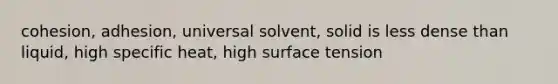 cohesion, adhesion, universal solvent, solid is less dense than liquid, high specific heat, high surface tension