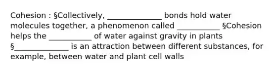 Cohesion : §Collectively, ______________ bonds hold water molecules together, a phenomenon called ___________ §Cohesion helps the ___________ of water against gravity in plants §______________ is an attraction between different substances, for example, between water and plant cell walls