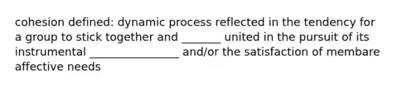 cohesion defined: dynamic process reflected in the tendency for a group to stick together and _______ united in the pursuit of its instrumental ________________ and/or the satisfaction of membare affective needs