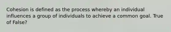 Cohesion is defined as the process whereby an individual influences a group of individuals to achieve a common goal. True of False?