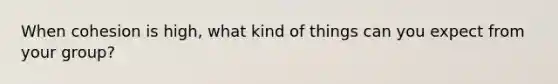 When cohesion is high, what kind of things can you expect from your group?
