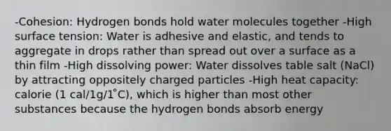 -Cohesion: Hydrogen bonds hold water molecules together -High surface tension: Water is adhesive and elastic, and tends to aggregate in drops rather than spread out over a surface as a thin film -High dissolving power: Water dissolves table salt (NaCl) by attracting oppositely charged particles -High heat capacity: calorie (1 cal/1g/1 ̊C), which is higher than most other substances because the hydrogen bonds absorb energy