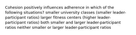 Cohesion positively influences adherence in which of the following situations? smaller university classes (smaller leader-participant ratios) larger fitness centers (higher leader-participant ratios) both smaller and larger leader-participant ratios neither smaller or larger leader-participant ratios