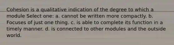 Cohesion is a qualitative indication of the degree to which a module Select one: a. cannot be written more compactly. b. Focuses of just one thing. c. is able to complete its function in a timely manner. d. is connected to other modules and the outside world.