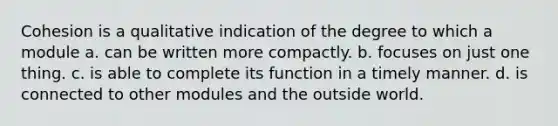 Cohesion is a qualitative indication of the degree to which a module a. can be written more compactly. b. focuses on just one thing. c. is able to complete its function in a timely manner. d. is connected to other modules and the outside world.