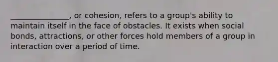 _______________, or cohesion, refers to a group's ability to maintain itself in the face of obstacles. It exists when social bonds, attractions, or other forces hold members of a group in interaction over a period of time.