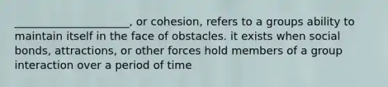 _____________________, or cohesion, refers to a groups ability to maintain itself in the face of obstacles. it exists when social bonds, attractions, or other forces hold members of a group interaction over a period of time