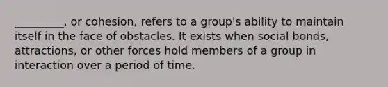 _________, or cohesion, refers to a group's ability to maintain itself in the face of obstacles. It exists when social bonds, attractions, or other forces hold members of a group in interaction over a period of time.