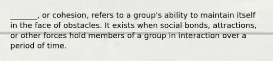 _______, or cohesion, refers to a group's ability to maintain itself in the face of obstacles. It exists when social bonds, attractions, or other forces hold members of a group in interaction over a period of time.