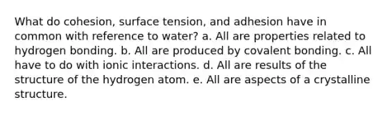 What do cohesion, surface tension, and adhesion have in common with reference to water? a. All are properties related to hydrogen bonding. b. All are produced by covalent bonding. c. All have to do with ionic interactions. d. All are results of the structure of the hydrogen atom. e. All are aspects of a crystalline structure.