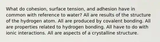 What do cohesion, surface tension, and adhesion have in common with reference to water? All are results of the structure of the hydrogen atom. All are produced by covalent bonding. All are properties related to hydrogen bonding. All have to do with ionic interactions. All are aspects of a crystalline structure.