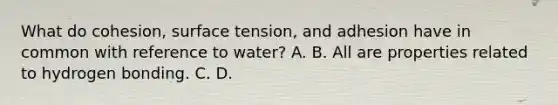 What do cohesion, surface tension, and adhesion have in common with reference to water? A. B. All are properties related to hydrogen bonding. C. D.