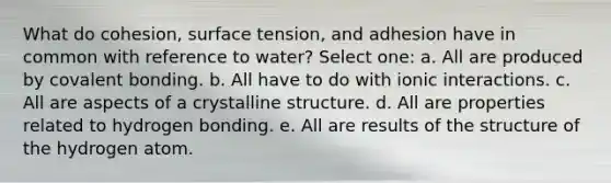 What do cohesion, surface tension, and adhesion have in common with reference to water? Select one: a. All are produced by covalent bonding. b. All have to do with ionic interactions. c. All are aspects of a crystalline structure. d. All are properties related to hydrogen bonding. e. All are results of the structure of the hydrogen atom.