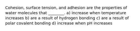 Cohesion, surface tension, and adhesion are the properties of water molecules that ________. a) increase when temperature increases b) are a result of hydrogen bonding c) are a result of polar covalent bonding d) increase when pH increases