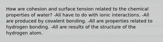 How are cohesion and surface tension related to the chemical properties of water? -All have to do with ionic interactions. -All are produced by covalent bonding. -All are properties related to hydrogen bonding. -All are results of the structure of the hydrogen atom.