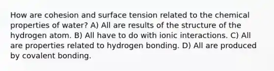 How are cohesion and surface tension related to the chemical properties of water? A) All are results of the structure of the hydrogen atom. B) All have to do with ionic interactions. C) All are properties related to hydrogen bonding. D) All are produced by covalent bonding.