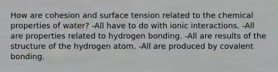 How are cohesion and surface tension related to the chemical properties of water? -All have to do with ionic interactions. -All are properties related to hydrogen bonding. -All are results of the structure of the hydrogen atom. -All are produced by covalent bonding.