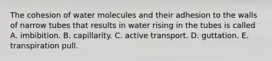 The cohesion of water molecules and their adhesion to the walls of narrow tubes that results in water rising in the tubes is called A. imbibition. B. capillarity. C. active transport. D. guttation. E. transpiration pull.