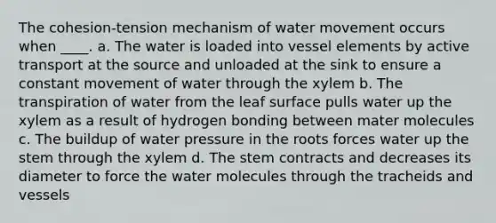 The cohesion-tension mechanism of <a href='https://www.questionai.com/knowledge/kNT0ald5rb-water-movement' class='anchor-knowledge'>water movement</a> occurs when ____. a. The water is loaded into vessel elements by active transport at the source and unloaded at the sink to ensure a constant movement of water through the xylem b. The transpiration of water from the leaf surface pulls water up the xylem as a result of hydrogen bonding between mater molecules c. The buildup of water pressure in the roots forces water up the stem through the xylem d. The stem contracts and decreases its diameter to force the water molecules through the tracheids and vessels