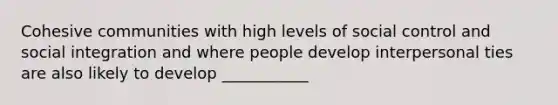 Cohesive communities with high levels of social control and social integration and where people develop interpersonal ties are also likely to develop ___________