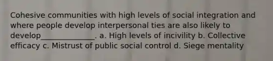 Cohesive communities with high levels of social integration and where people develop interpersonal ties are also likely to develop______________. a. High levels of incivility b. Collective efficacy c. Mistrust of public social control d. Siege mentality