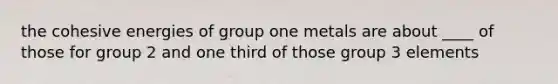 the cohesive energies of group one metals are about ____ of those for group 2 and one third of those group 3 elements