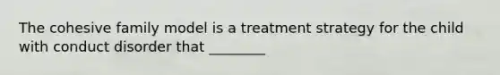 The cohesive family model is a treatment strategy for the child with conduct disorder that ________