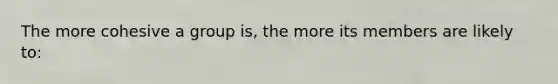 The more cohesive a group is, the more its members are likely to: