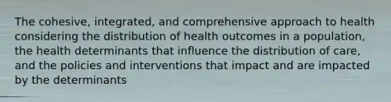 The cohesive, integrated, and comprehensive approach to health considering the distribution of health outcomes in a population, the health determinants that influence the distribution of care, and the policies and interventions that impact and are impacted by the determinants