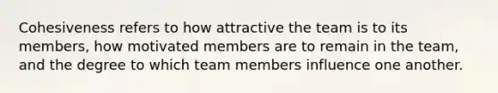 Cohesiveness refers to how attractive the team is to its members, how motivated members are to remain in the team, and the degree to which team members influence one another.