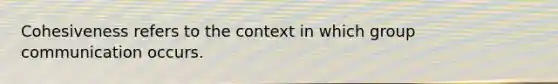 Cohesiveness refers to the context in which group communication occurs.