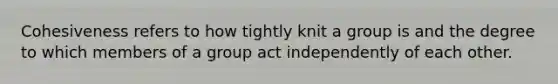 Cohesiveness refers to how tightly knit a group is and the degree to which members of a group act independently of each other.