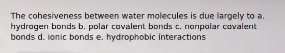 The cohesiveness between water molecules is due largely to a. hydrogen bonds b. polar covalent bonds c. nonpolar covalent bonds d. ionic bonds e. hydrophobic interactions