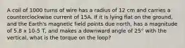 A coil of 1000 turns of wire has a radius of 12 cm and carries a counterclockwise current of 15A. If it is lying flat on the ground, and the Earth's magnetic field points due north, has a magnitude of 5.8 x 10-5 T, and makes a downward angle of 25° with the vertical, what is the torque on the loop?