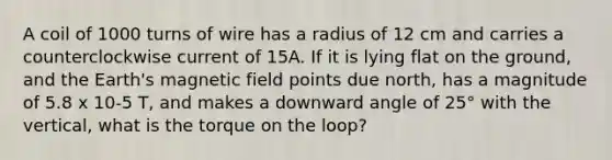 A coil of 1000 turns of wire has a radius of 12 cm and carries a counterclockwise current of 15A. If it is lying flat on the ground, and the Earth's magnetic field points due north, has a magnitude of 5.8 x 10-5 T, and makes a downward angle of 25° with the vertical, what is the torque on the loop?