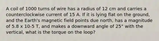 A coil of 1000 turns of wire has a radius of 12 cm and carries a counterclockwise current of 15 A. If it is lying flat on the ground, and the Earth's magnetic field points due north, has a magnitude of 5.8 x 10-5 T, and makes a downward angle of 25° with the vertical, what is the torque on the loop?