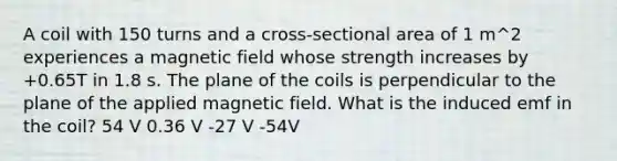 A coil with 150 turns and a cross-sectional area of 1 m^2 experiences a magnetic field whose strength increases by +0.65T in 1.8 s. The plane of the coils is perpendicular to the plane of the applied magnetic field. What is the induced emf in the coil? 54 V 0.36 V -27 V -54V