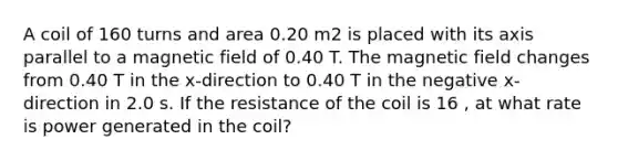 A coil of 160 turns and area 0.20 m2 is placed with its axis parallel to a magnetic field of 0.40 T. The magnetic field changes from 0.40 T in the x-direction to 0.40 T in the negative x-direction in 2.0 s. If the resistance of the coil is 16 , at what rate is power generated in the coil?