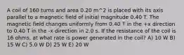 A coil of 160 turns and area 0.20 m^2 is placed with its axis parallel to a magnetic field of initial magnitude 0.40 T. The magnetic field changes uniformly from 0.40 T in the +x direction to 0.40 T in the -x direction in 2.0 s. If the resistance of the coil is 16 ohms, at what rate is power generated in the coil? A) 10 W B) 15 W C) 5.0 W D) 25 W E) 20 W