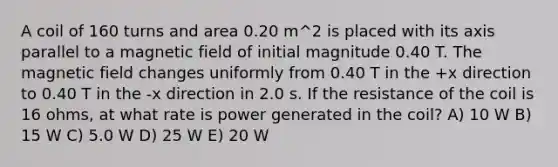 A coil of 160 turns and area 0.20 m^2 is placed with its axis parallel to a magnetic field of initial magnitude 0.40 T. The magnetic field changes uniformly from 0.40 T in the +x direction to 0.40 T in the -x direction in 2.0 s. If the resistance of the coil is 16 ohms, at what rate is power generated in the coil? A) 10 W B) 15 W C) 5.0 W D) 25 W E) 20 W