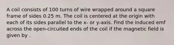 A coil consists of 100 turns of wire wrapped around a square frame of sides 0.25 m. The coil is centered at the origin with each of its sides parallel to the x- or y-axis. Find the induced emf across the open-circuited ends of the coil if the magnetic field is given by .