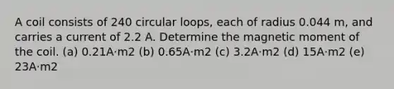 A coil consists of 240 circular loops, each of radius 0.044 m, and carries a current of 2.2 A. Determine the magnetic moment of the coil. (a) 0.21A⋅m2 (b) 0.65A⋅m2 (c) 3.2A⋅m2 (d) 15A⋅m2 (e) 23A⋅m2