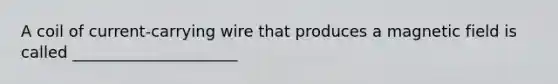 A coil of current-carrying wire that produces a magnetic field is called _____________________