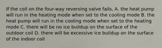 If the coil on the four-way reversing valve fails, A. the heat pump will run in the heating mode when set to the cooling mode B. the heat pump will run in the cooling mode when set to the heating mode C. there will be no ice buildup on the surface of the outdoor coil D. there will be excessive ice buildup on the surface of the indoor coil