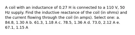 A coil with an inductance of 0.27 H is connected to a 110 V, 50 Hz supply. Find the inductive reactance of the coil (in ohms) and the current flowing through the coil (in amps). Select one: a. 84.8, 1.30 A b. 61.3, 1.18 A c. 78.5, 1.36 A d. 73.0, 2.12 A e. 67.1, 1.15 A