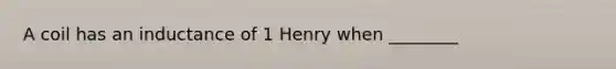 A coil has an inductance of 1 Henry when ________