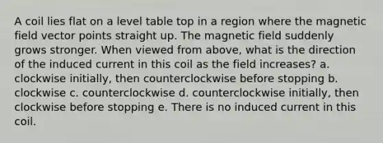 A coil lies flat on a level table top in a region where the magnetic field vector points straight up. The magnetic field suddenly grows stronger. When viewed from above, what is the direction of the induced current in this coil as the field increases? a. clockwise initially, then counterclockwise before stopping b. clockwise c. counterclockwise d. counterclockwise initially, then clockwise before stopping e. There is no induced current in this coil.