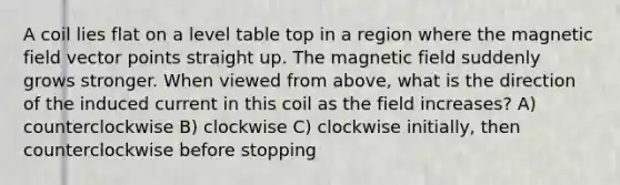 A coil lies flat on a level table top in a region where the magnetic field vector points straight up. The magnetic field suddenly grows stronger. When viewed from above, what is the direction of the induced current in this coil as the field increases? A) counterclockwise B) clockwise C) clockwise initially, then counterclockwise before stopping