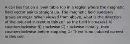 A coil lies flat on a level table top in a region where the magnetic field vector points straight up. The magnetic field suddenly grows stronger. When viewed from above, what is the direction of the induced current in this coil as the field increases? A) counterclockwise B) clockwise C) clockwise initially, then counterclockwise before stopping D) There is no induced current in this coil.