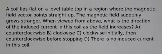 A coil lies flat on a level table top in a region where the magnetic field vector points straight up. The magnetic field suddenly grows stronger. When viewed from above, what is the direction of the induced current in this coil as the field increases? A) counterclockwise B) clockwise C) clockwise initially, then counterclockwise before stopping D) There is no induced current in this coil.